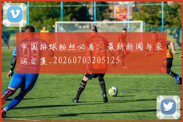 中国排球粉丝必看:最新新闻与采访合集_20260703205125