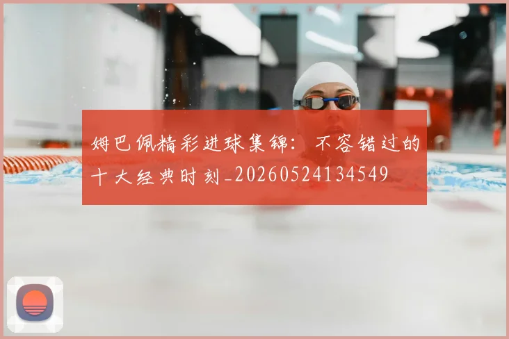 姆巴佩精彩进球集锦：不容错过的十大经典时刻_20260524134549
