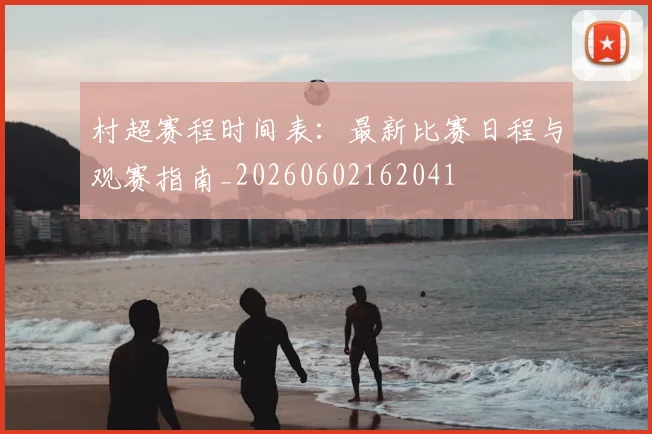 村超赛程时间表：最新比赛日程与观赛指南_20260602162041