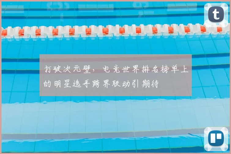 打破次元壁,电竞世界排名榜单上的明星选手跨界联动引期待