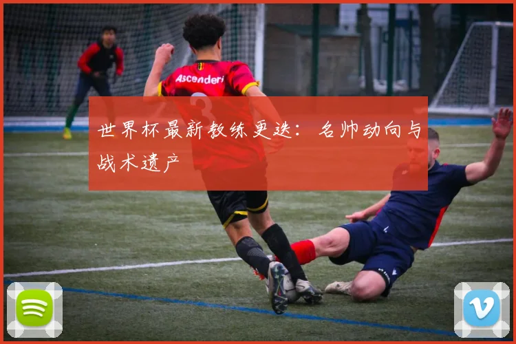 世界杯最新教练更迭：名帅动向与战术遗产