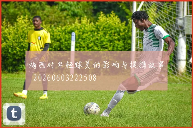梅西对年轻球员的影响与提携故事_20260603222508