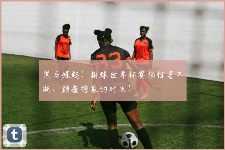 黑马崛起！排球世界杯赛场惊喜不断，颠覆想象的对决！