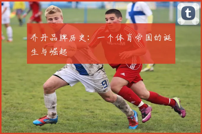 乔丹品牌历史：一个体育帝国的诞生与崛起