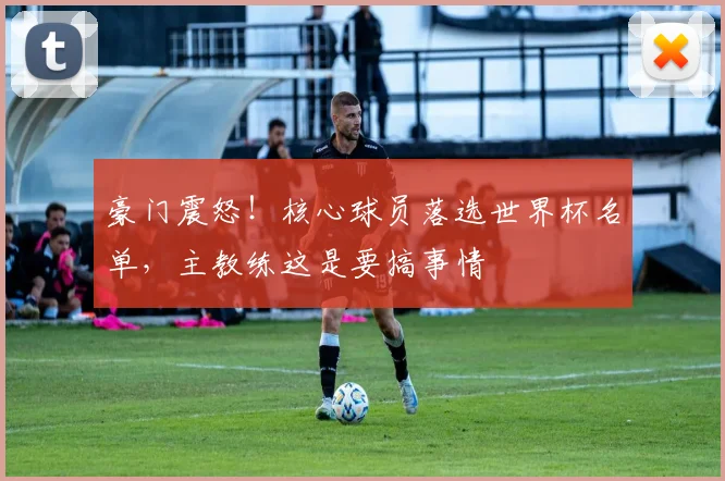豪门震怒！核心球员落选世界杯名单，主教练这是要搞事情
